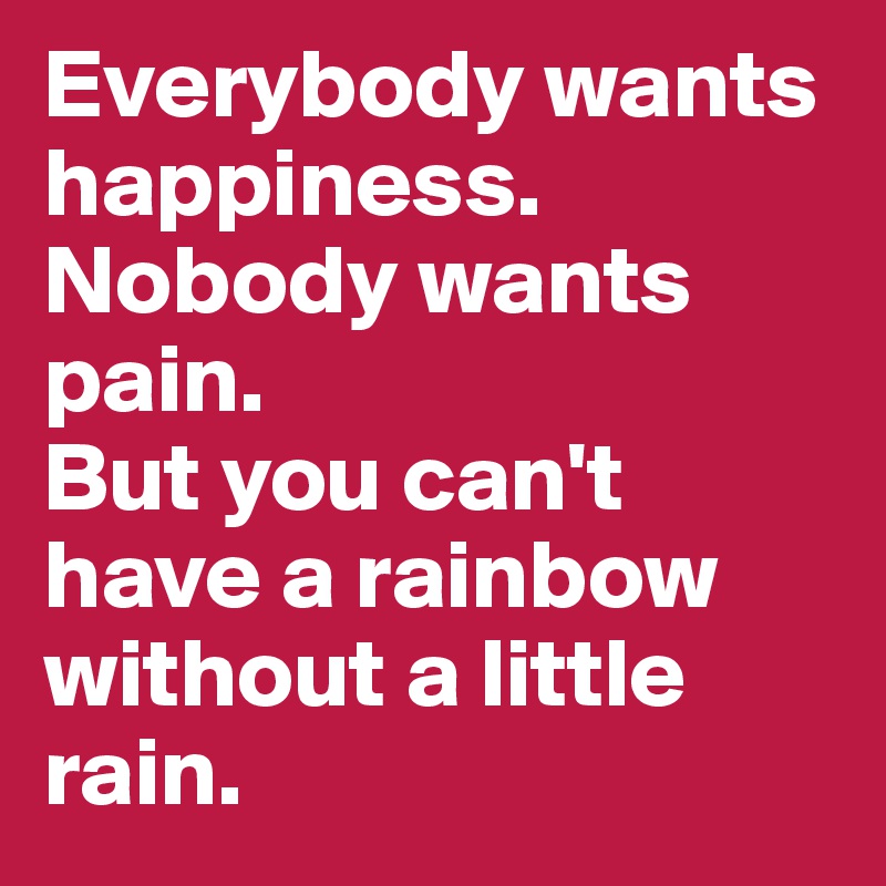 Everybody wants happiness. Nobody wants pain. 
But you can't have a rainbow without a little rain.