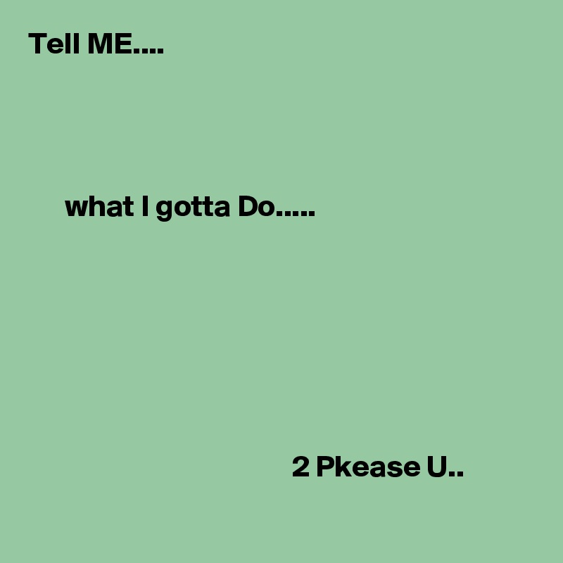 Tell ME....




      what I gotta Do.....







                                           2 Pkease U..