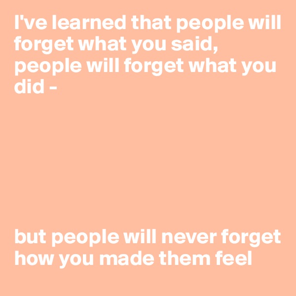 I've learned that people will forget what you said, people will forget what you did - 






but people will never forget how you made them feel