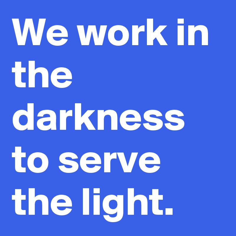 We work in the darkness to serve the light.