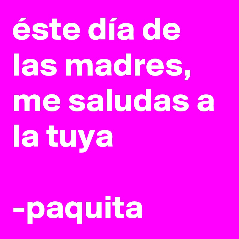 éste día de las madres, me saludas a la tuya 

-paquita 