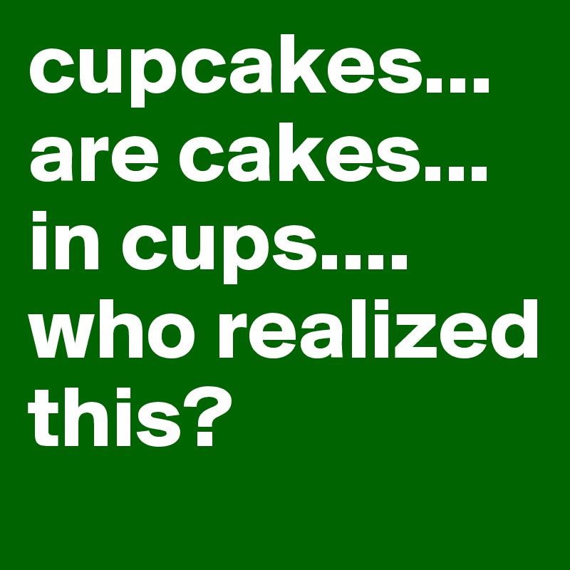 cupcakes... are cakes... in cups.... who realized this?