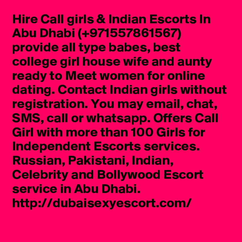Hire Call girls & Indian Escorts In Abu Dhabi (+971557861567) provide all type babes, best college girl house wife and aunty ready to Meet women for online dating. Contact Indian girls without registration. You may email, chat, SMS, call or whatsapp. Offers Call Girl with more than 100 Girls for Independent Escorts services. Russian, Pakistani, Indian, Celebrity and Bollywood Escort service in Abu Dhabi.  http://dubaisexyescort.com/