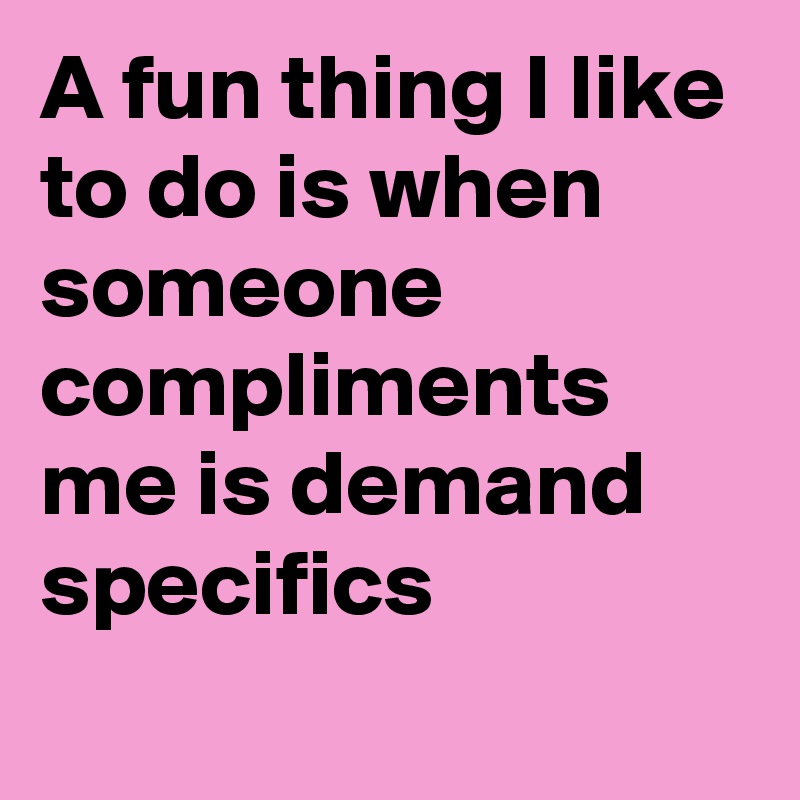 A fun thing I like to do is when someone compliments me is demand specifics