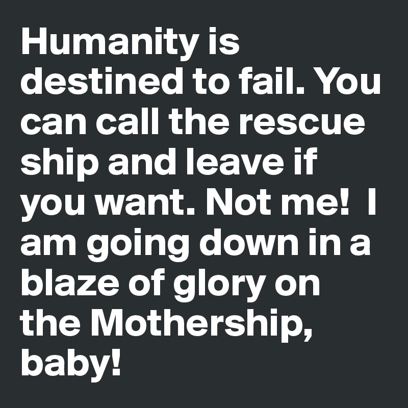 Humanity is destined to fail. You can call the rescue ship and leave if you want. Not me!  I am going down in a blaze of glory on the Mothership, baby!