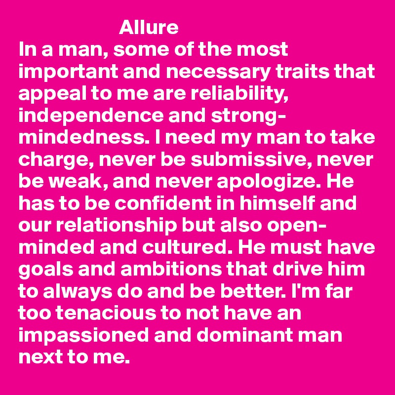                        Allure
In a man, some of the most important and necessary traits that appeal to me are reliability, independence and strong-mindedness. I need my man to take charge, never be submissive, never be weak, and never apologize. He has to be confident in himself and our relationship but also open-minded and cultured. He must have goals and ambitions that drive him to always do and be better. I'm far too tenacious to not have an impassioned and dominant man next to me. 