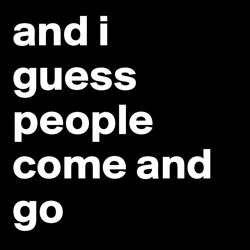 and i guess people come and go