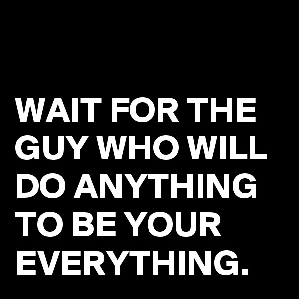 

WAIT FOR THE GUY WHO WILL DO ANYTHING TO BE YOUR EVERYTHING.