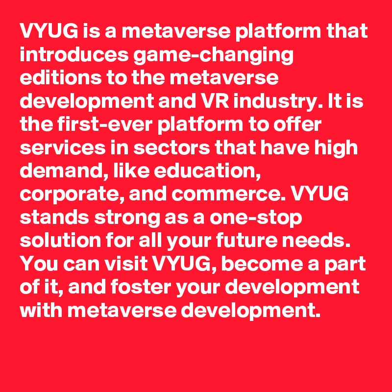 VYUG is a metaverse platform that introduces game-changing editions to the metaverse development and VR industry. It is the first-ever platform to offer services in sectors that have high demand, like education, corporate, and commerce. VYUG stands strong as a one-stop solution for all your future needs. You can visit VYUG, become a part of it, and foster your development with metaverse development.
