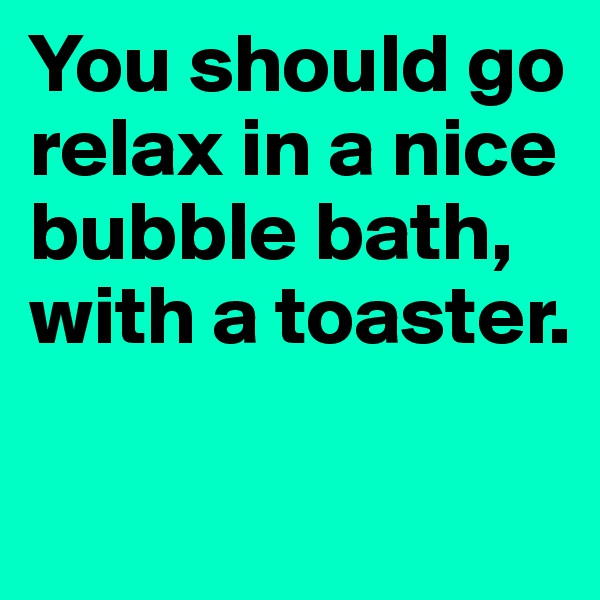 You should go relax in a nice bubble bath, with a toaster.

