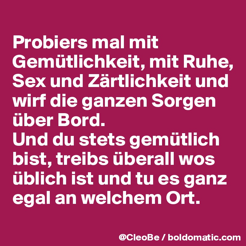 
Probiers mal mit Gemütlichkeit, mit Ruhe, Sex und Zärtlichkeit und wirf die ganzen Sorgen über Bord. 
Und du stets gemütlich bist, treibs überall wos üblich ist und tu es ganz egal an welchem Ort. 
