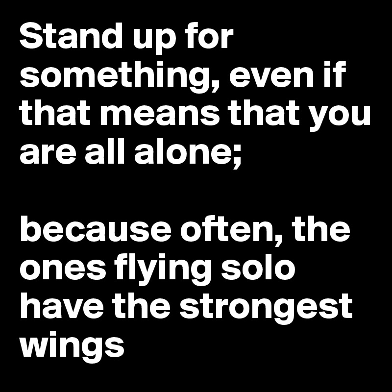 Stand up for something, even if that means that you are all alone; 

because often, the ones flying solo have the strongest wings