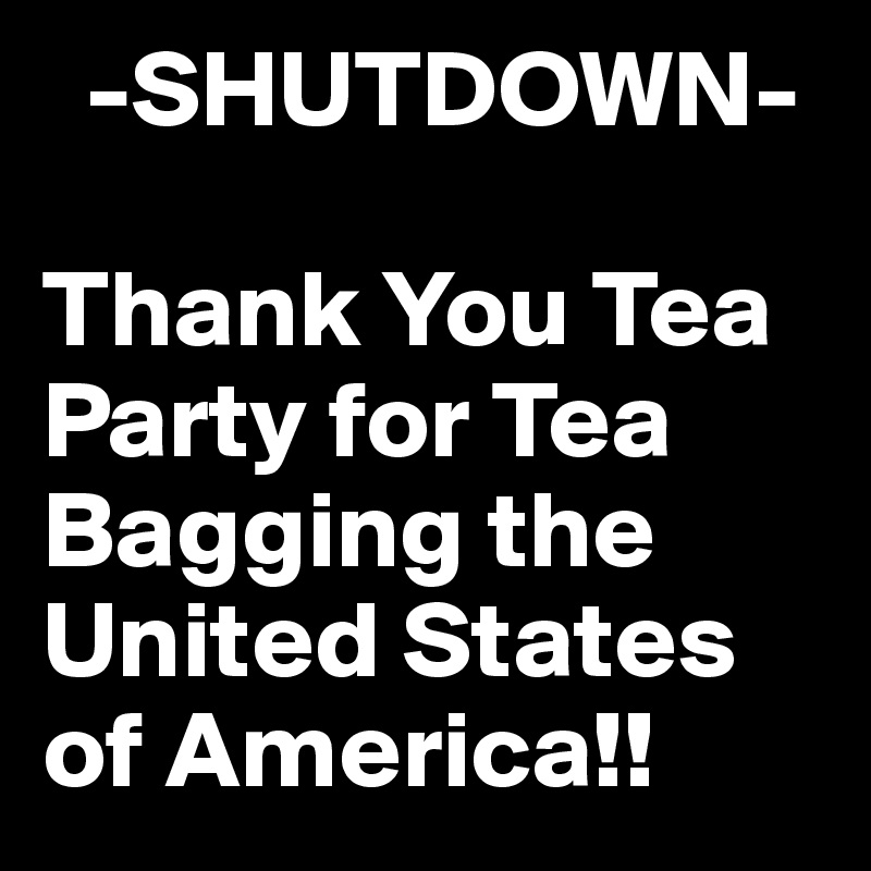   -SHUTDOWN-

Thank You Tea Party for Tea Bagging the United States of America!!