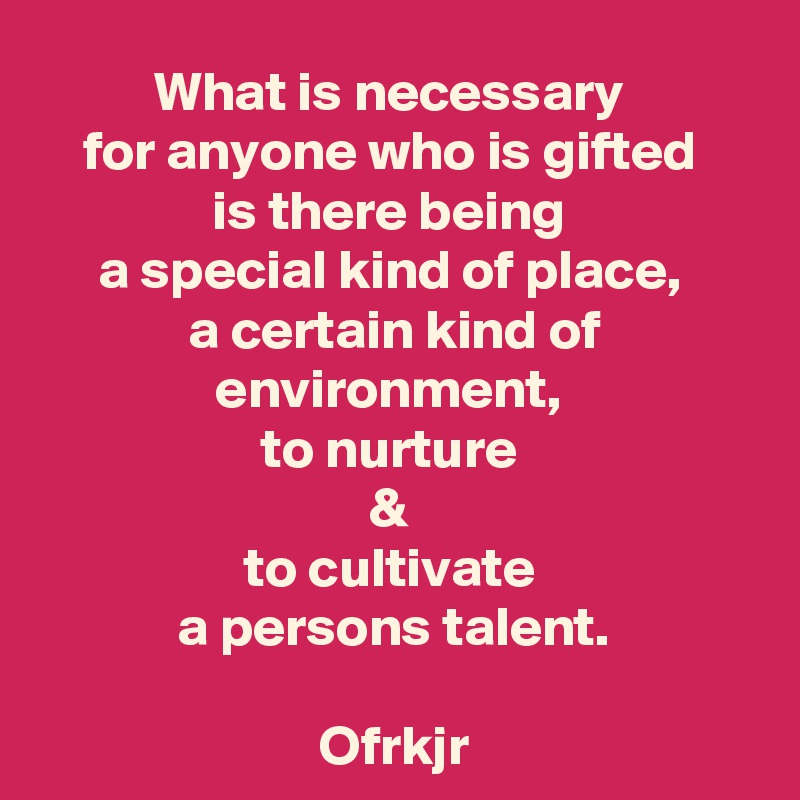 What is necessary 
for anyone who is gifted 
is there being 
a special kind of place, 
a certain kind of environment, 
to nurture 
& 
to cultivate 
a persons talent.

Ofrkjr
