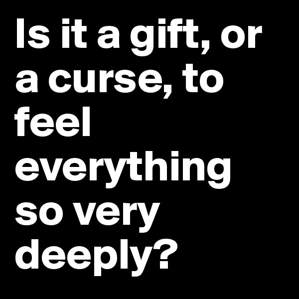 Is it a gift, or a curse, to feel everything so very deeply?