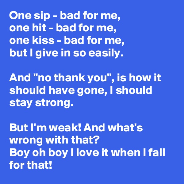 One sip - bad for me,
one hit - bad for me,
one kiss - bad for me,
but I give in so easily. 

And "no thank you", is how it should have gone, I should stay strong.

But I'm weak! And what's wrong with that? 
Boy oh boy I love it when I fall for that! 