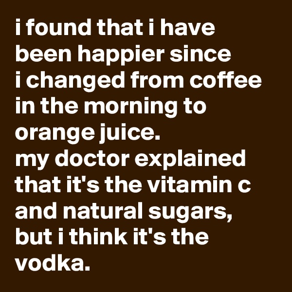 i found that i have been happier since 
i changed from coffee in the morning to orange juice. 
my doctor explained that it's the vitamin c and natural sugars, but i think it's the vodka.