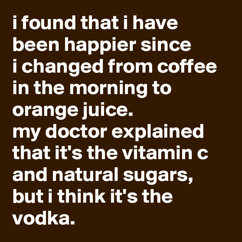 i found that i have been happier since 
i changed from coffee in the morning to orange juice. 
my doctor explained that it's the vitamin c and natural sugars, but i think it's the vodka.