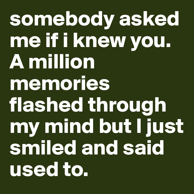 somebody asked me if i knew you. A million memories flashed through my mind but I just smiled and said used to.