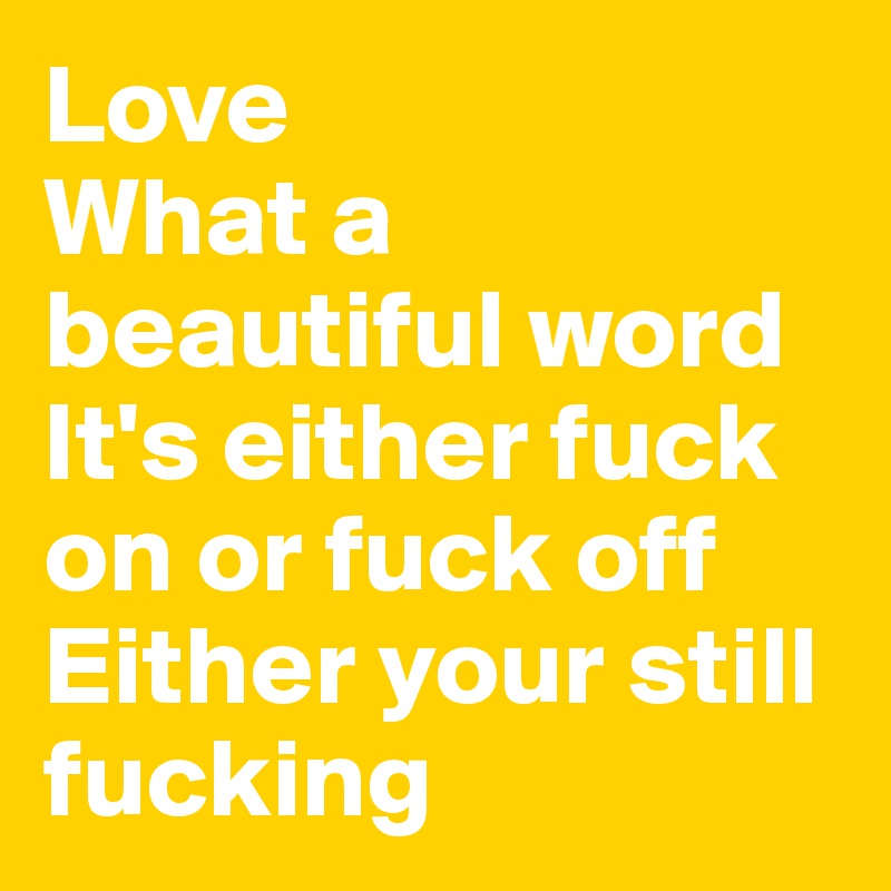 Love
What a beautiful word
It's either fuck on or fuck off 
Either your still fucking