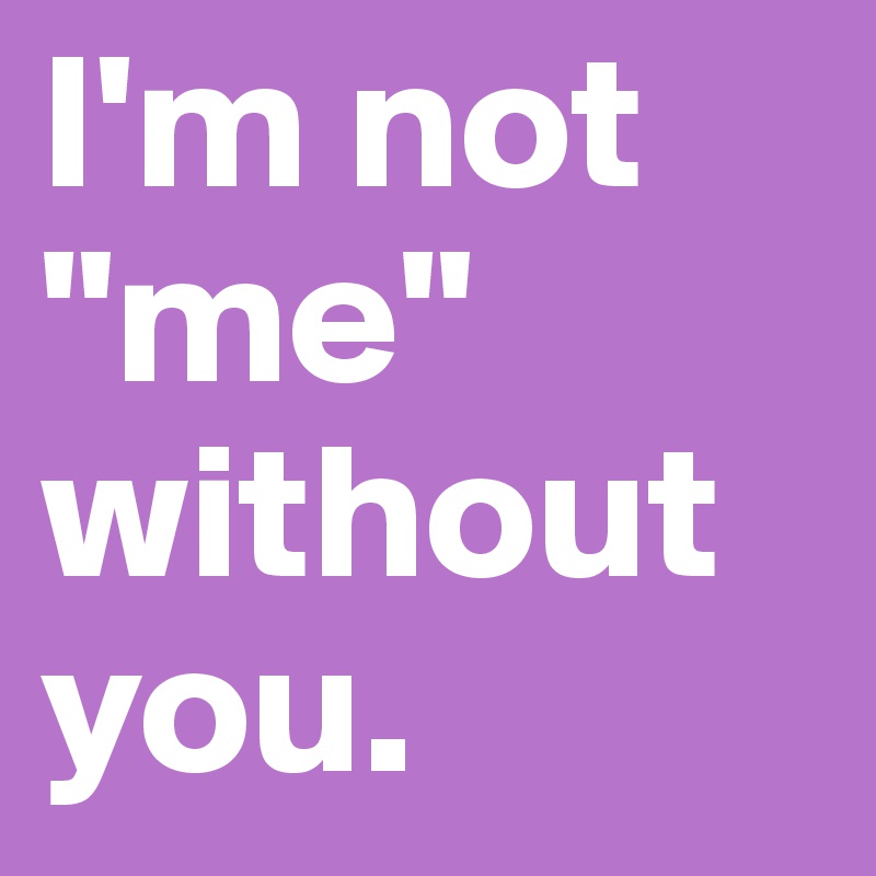 I'm not "me" without you.