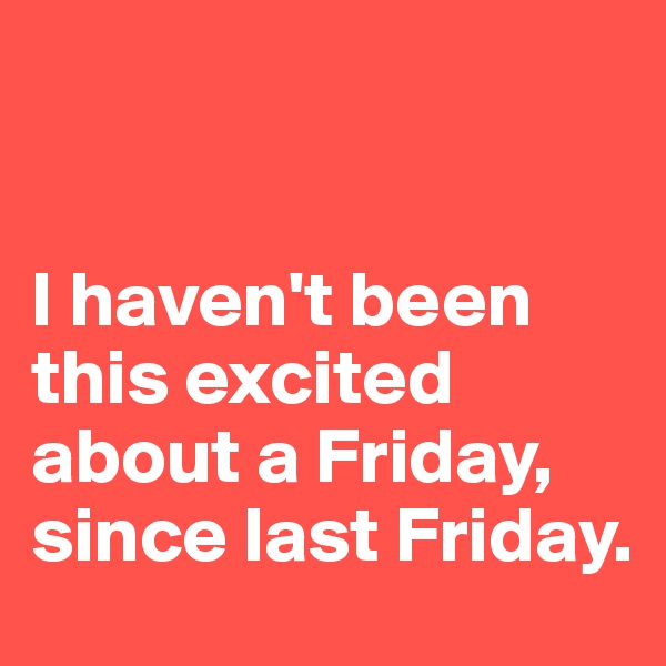 


I haven't been this excited about a Friday, since last Friday.