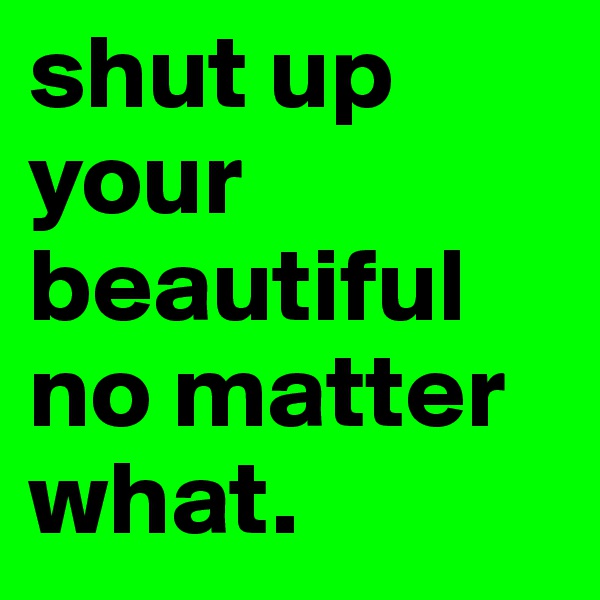 shut up your beautiful no matter what.