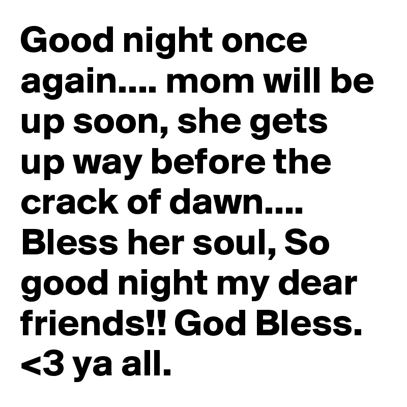 Good night once again.... mom will be up soon, she gets up way before the crack of dawn.... Bless her soul, So good night my dear friends!! God Bless. <3 ya all.