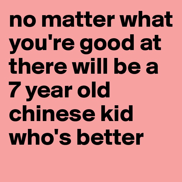 no matter what you're good at
there will be a 7 year old chinese kid who's better