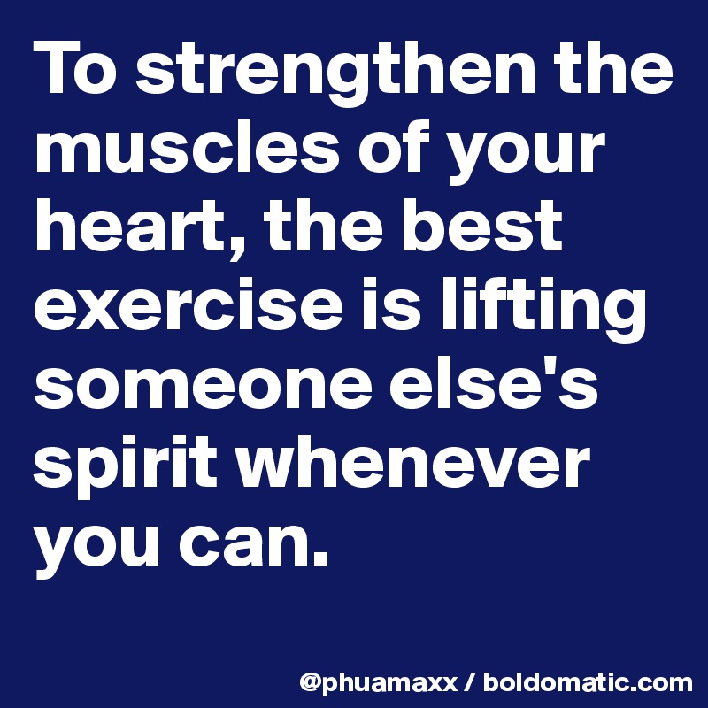 To strengthen the muscles of your heart, the best exercise is lifting someone else's spirit whenever you can.