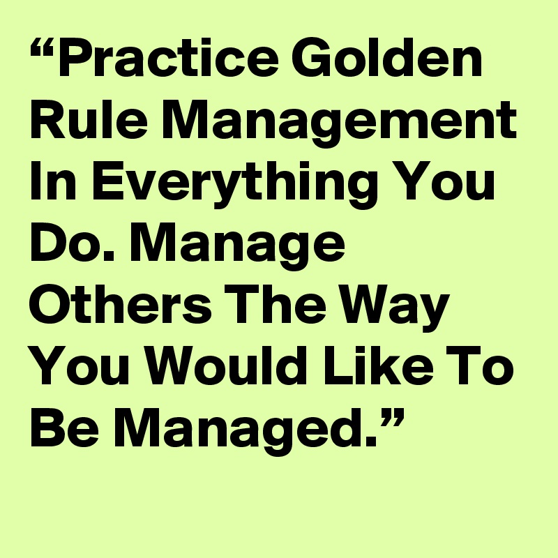“Practice Golden Rule Management In Everything You Do. Manage Others The Way You Would Like To Be Managed.”
