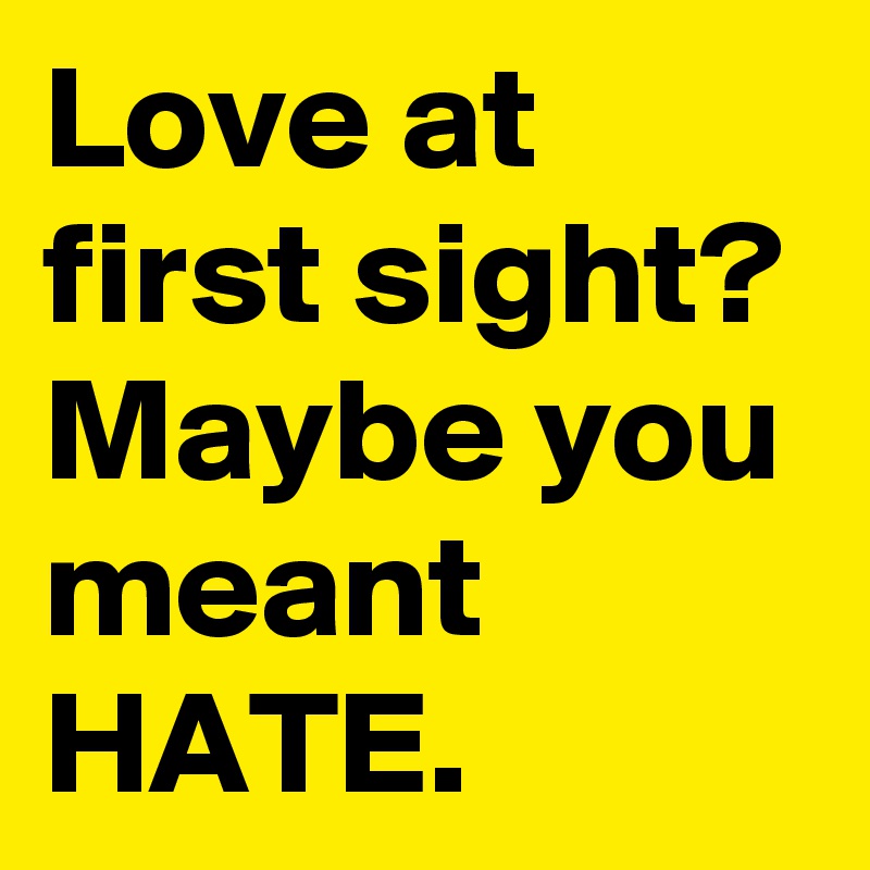 Love at first sight? Maybe you meant HATE.