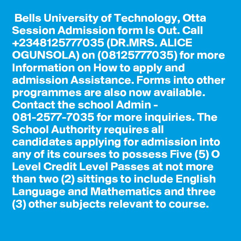  Bells University of Technology, Otta  Session Admission form Is Out. Call +2348125777035 (DR.MRS. ALICE OGUNSOLA) on (08125777035) for more Information on How to apply and admission Assistance. Forms into other programmes are also now available. Contact the school Admin - 081-2577-7035 for more inquiries. The School Authority requires all candidates applying for admission into any of its courses to possess Five (5) O Level Credit Level Passes at not more than two (2) sittings to include English Language and Mathematics and three (3) other subjects relevant to course.
