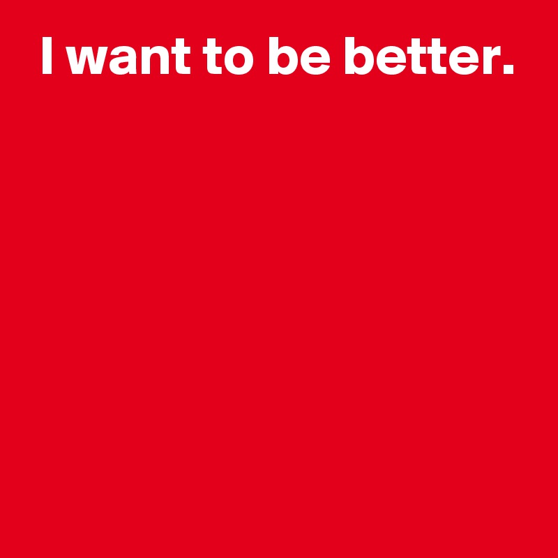  I want to be better.






