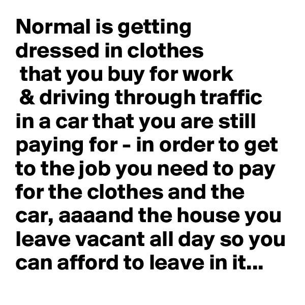 Normal is getting 
dressed in clothes
 that you buy for work
 & driving through traffic 
in a car that you are still paying for - in order to get to the job you need to pay for the clothes and the car, aaaand the house you leave vacant all day so you can afford to leave in it...