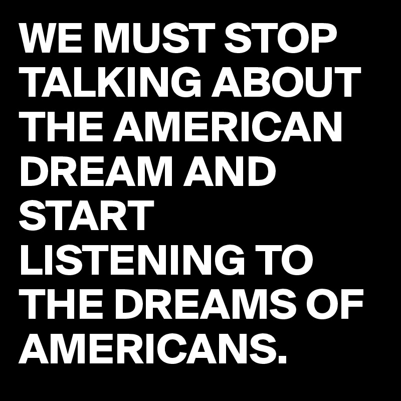 WE MUST STOP TALKING ABOUT THE AMERICAN DREAM AND START LISTENING TO THE DREAMS OF AMERICANS.