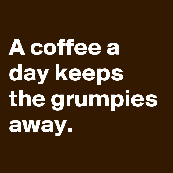 
A coffee a day keeps the grumpies away.