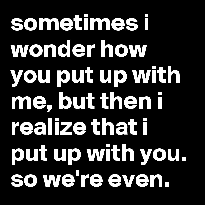 Sometimes I Wonder How You Put Up With Me But Then I Realize That I Put Up With You So We Re Even Post By Jaybyrd On Boldomatic