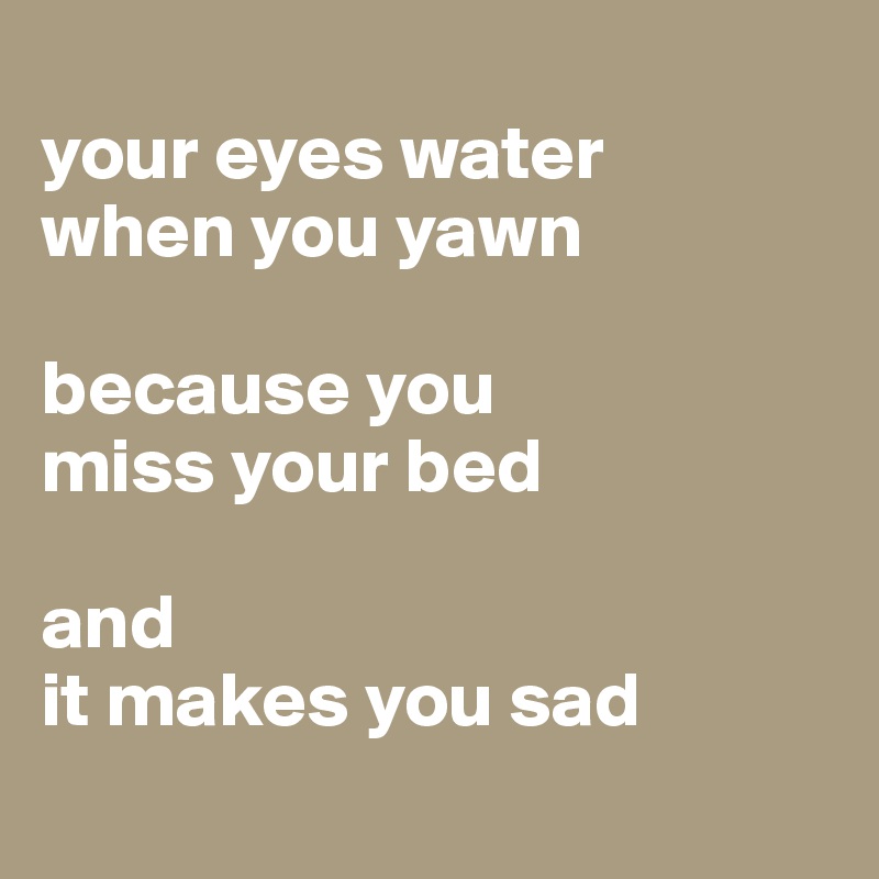 
your eyes water 
when you yawn 

because you 
miss your bed 

and 
it makes you sad
