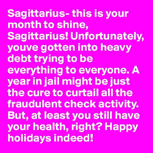 Sagittarius- this is your month to shine, Sagittarius! Unfortunately, youve gotten into heavy debt trying to be everything to everyone. A year in jail might be just the cure to curtail all the fraudulent check activity. But, at least you still have your health, right? Happy holidays indeed!