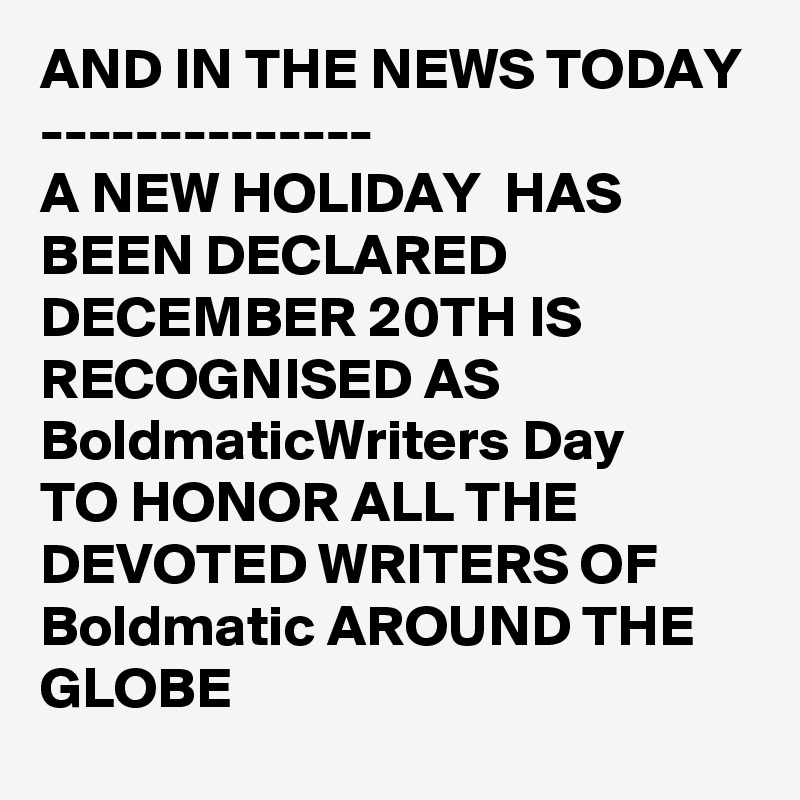 AND IN THE NEWS TODAY
--------------
A NEW HOLIDAY  HAS BEEN DECLARED 
DECEMBER 20TH IS RECOGNISED AS BoldmaticWriters Day
TO HONOR ALL THE 
DEVOTED WRITERS OF Boldmatic AROUND THE GLOBE 