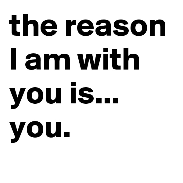the reason I am with you is...
you.