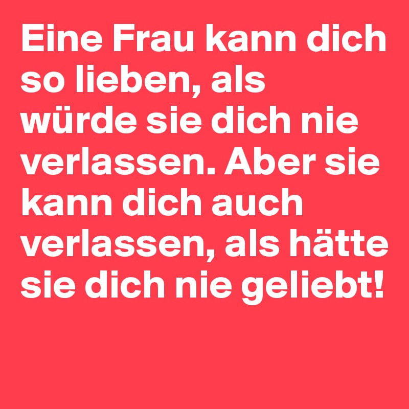 Eine Frau kann dich so lieben, als würde sie dich nie verlassen. Aber sie kann dich auch verlassen, als hätte sie dich nie geliebt!
