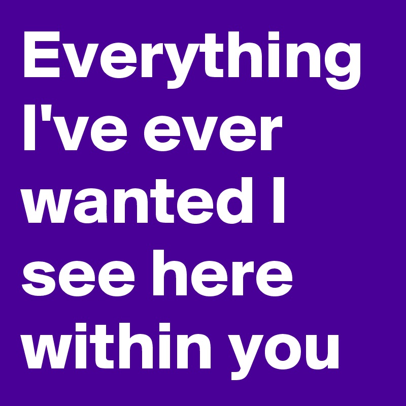 Everything I've ever wanted I see here within you