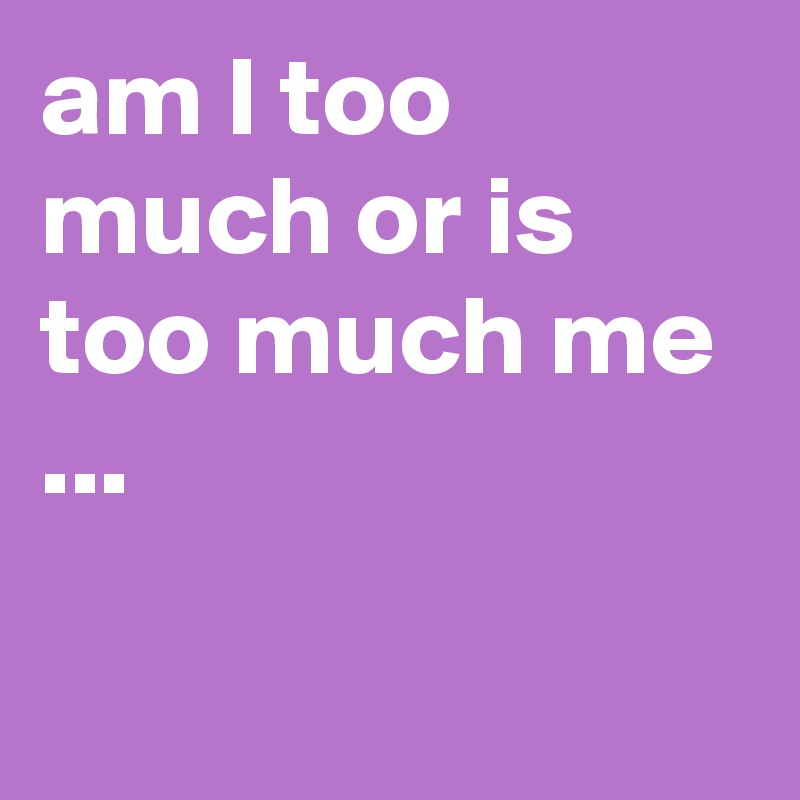 am I too much or is too much me ... - Post by ChrisRota on Boldomatic