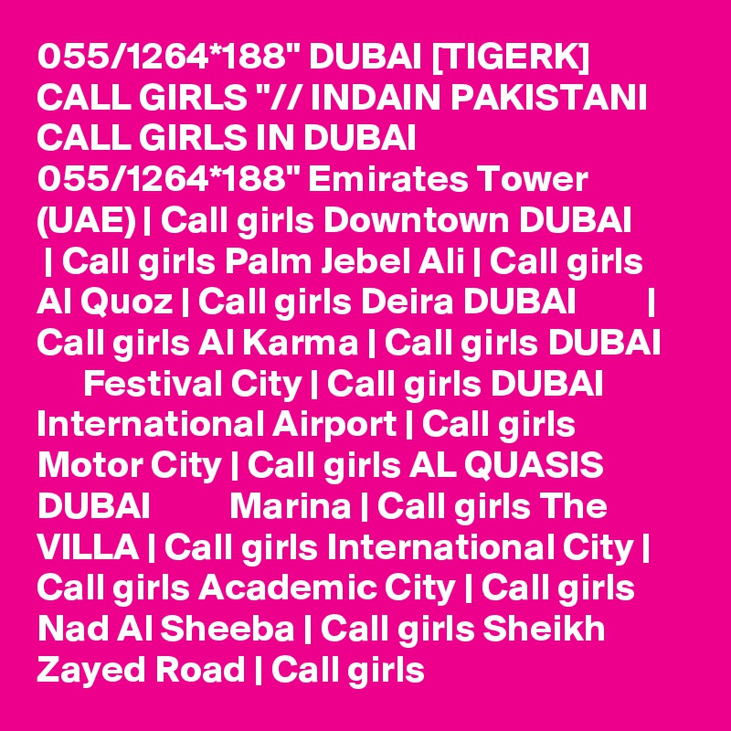 055/1264*188" DUBAI [TIGERK] CALL GIRLS "// INDAIN PAKISTANI CALL GIRLS IN DUBAI 055/1264*188" Emirates Tower (UAE) | Call girls Downtown DUBAI         | Call girls Palm Jebel Ali | Call girls Al Quoz | Call girls Deira DUBAI         | Call girls Al Karma | Call girls DUBAI          Festival City | Call girls DUBAI          International Airport | Call girls Motor City | Call girls AL QUASIS DUBAI          Marina | Call girls The VILLA | Call girls International City | Call girls Academic City | Call girls Nad Al Sheeba | Call girls Sheikh Zayed Road | Call girls 