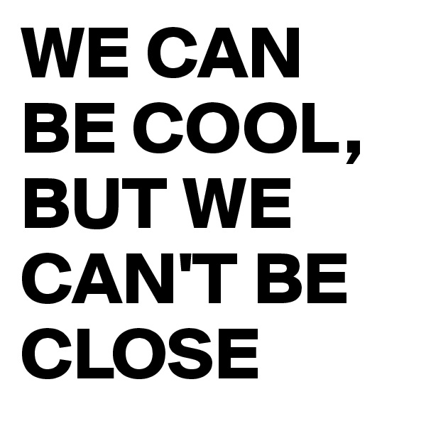 WE CAN BE COOL, BUT WE CAN'T BE CLOSE