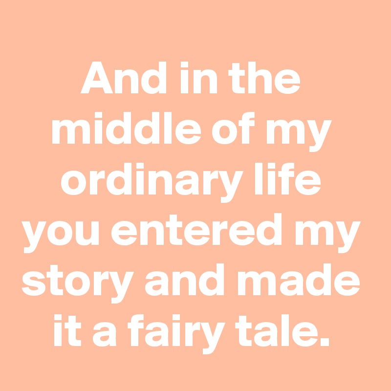 And in the middle of my ordinary life you entered my story and made it a fairy tale.