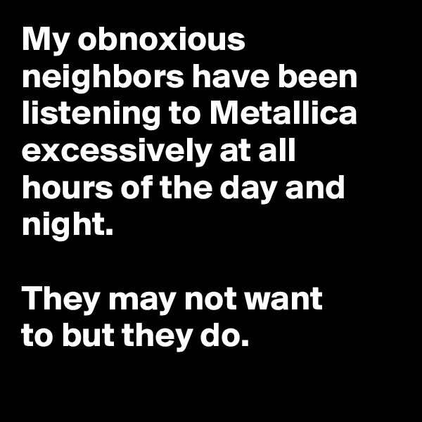 My obnoxious neighbors have been listening to Metallica excessively at all hours of the day and night.

They may not want to but they do.