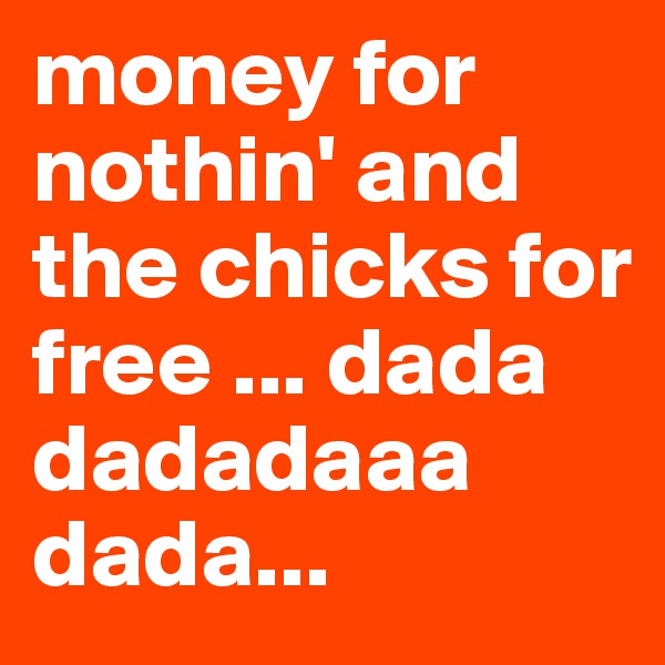 money for nothin' and the chicks for free ... dada dadadaaa dada...